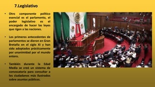 • Otro componente político
esencial es el parlamento, el
poder legislativo es el
encargado de hacer las leyes
que rigen a las naciones.
• Los primeros antecedentes de
parlamentos se dieron en Gran
Bretaña en el siglo XI y han
sido adoptados prácticamente
por unanimidad por el mundo
entero.
• También durante la Edad
Media se creó un sistema de
convocatoria para consultar a
los ciudadanos más ilustrados
sobre asuntos públicos.
7.Legislativo
 