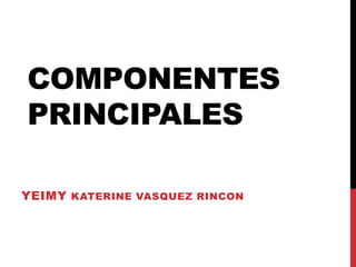 COMPONENTES
PRINCIPALES
YEIMY KATERINE VASQUEZ RINCON
 