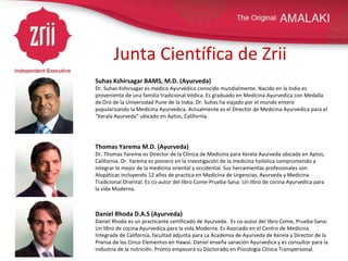 Junta Científica de Zrii Suhas Kshirsagar BAMS, M.D. (Ayurveda) Dr. Suhas Kshirsagar es medico Ayurvédico conocido mundialmente. Nacido en la India es proveniente de una familia tradicional Védica. Es graduado en Medicina Ayurvedica con Medalla de Oro de la Universidad Pune de la India. Dr. Suhas ha viajado por el mundo entero popularizando la Medicina Ayurvedica. Actualmente es el Director de Medicina Ayurvedica para el “Kerala Ayurveda” ubicado en Aptos, California.   Thomas Yarema M.D. (Ayurveda) Dr. Thomas Yarema es Director de la Clínica de Medicina para Kerela Ayurveda ubicada en Aptos, California. Dr. Yarema es pionero en la investigación de la medicina holística comprometido a integrar lo mejor de la medicina oriental y occidental. Sus herramientas profesionales son Alopáticas incluyendo 12 años de practica en Medicina de Urgencias, Ayurveda y Medicina Tradicional Oriental. Es co-autor del libro Come-Prueba-Sana: Un libro de cocina Ayurvedica para la vida Moderna.   Daniel Rhoda D.A.S (Ayurveda)   Daniel Rhoda es un practicante certificado de Ayurveda.  Es co-autor del libro Come, Prueba-Sana: Un libro de cocina Ayurvedica para la vida Moderna. Es Asociado en el Centro de Medicina Integrada de California, facultad adjunta para La Academia de Ayurveda de Kerela y Director de la Prensa de los Cinco Elementos en Hawai. Daniel enseña sanación Ayurvedica y es consultor para la industria de la nutrición. Pronto empezará su Doctorado en Psicología Clínica Transpersonal.  