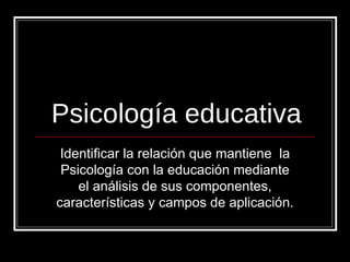 Psicología educativa Identificar la relación que mantiene  la Psicología con la educación mediante el análisis de sus componentes, características y campos de aplicación.  