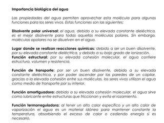 Importancia biológica del agua
Las propiedades del agua permiten aprovechar esta molécula para algunas
funciones para los seres vivos. Estas funciones son las siguientes:
Disolvente polar universal: el agua, debido a su elevada constante dieléctrica,
es el mejor disolvente para todas aquellas moléculas polares. Sin embargo,
moléculas apolares no se disuelven en el agua.
Lugar donde se realizan reacciones químicas: debido a ser un buen disolvente,
por su elevada constante dieléctrica, y debido a su bajo grado de ionización.
Función estructural: por su elevada cohesión molecular, el agua confiere
estructura, volumen y resistencia.
Función de transporte: por ser un buen disolvente, debido a su elevada
constante dieléctrica, y por poder ascender por las paredes de un capilar,
gracias a la elevada cohesión entre sus moléculas, los seres vivos utilizan el agua
como medio de transporte por su interior.
Función amortiguadora: debido a su elevada cohesión molecular, el agua sirve
como lubricante entre estructuras que friccionan y evita el rozamiento.
Función termorreguladora: al tener un alto calor específico y un alto calor de
vaporización el agua es un material idóneo para mantener constante la
temperatura, absorbiendo el exceso de calor o cediendo energía si es
necesario.
 