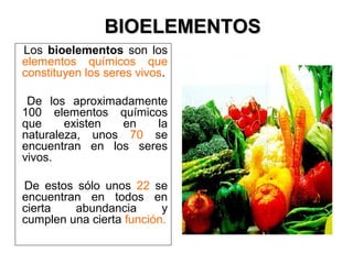 Los bioelementos son los
elementos químicos que
constituyen los seres vivos.
De los aproximadamente
100 elementos químicos
que existen en la
naturaleza, unos 70 se
encuentran en los seres
vivos.
De estos sólo unos 22 se
encuentran en todos en
cierta abundancia y
cumplen una cierta función.
BIOELEMENTOSBIOELEMENTOS
 
