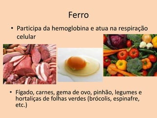 Ferro
• Participa da hemoglobina e atua na respiração
  celular




• Fígado, carnes, gema de ovo, pinhão, legumes e
  hortaliças de folhas verdes (brócolis, espinafre,
  etc.)
 