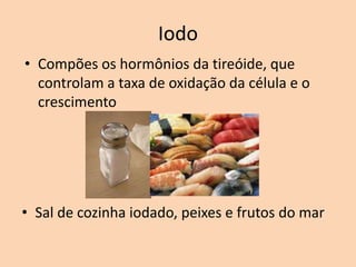 Iodo
• Compões os hormônios da tireóide, que
  controlam a taxa de oxidação da célula e o
  crescimento




• Sal de cozinha iodado, peixes e frutos do mar
 