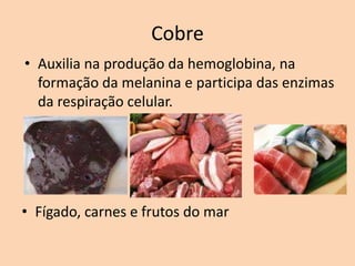 Cobre
• Auxilia na produção da hemoglobina, na
  formação da melanina e participa das enzimas
  da respiração celular.




• Fígado, carnes e frutos do mar
 