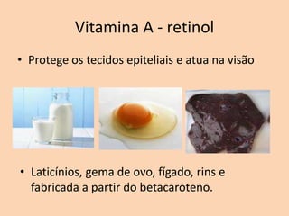 Vitamina A - retinol
• Protege os tecidos epiteliais e atua na visão




• Laticínios, gema de ovo, fígado, rins e
  fabricada a partir do betacaroteno.
 