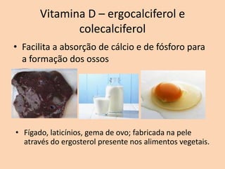Vitamina D – ergocalciferol e
              colecalciferol
• Facilita a absorção de cálcio e de fósforo para
  a formação dos ossos




• Fígado, laticínios, gema de ovo; fabricada na pele
  através do ergosterol presente nos alimentos vegetais.
 