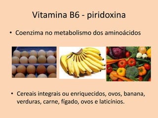 Vitamina B6 - piridoxina
• Coenzima no metabolismo dos aminoácidos




• Cereais integrais ou enriquecidos, ovos, banana,
  verduras, carne, fígado, ovos e laticínios.
 