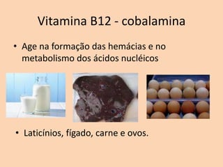 Vitamina B12 - cobalamina
• Age na formação das hemácias e no
  metabolismo dos ácidos nucléicos




• Laticínios, fígado, carne e ovos.
 