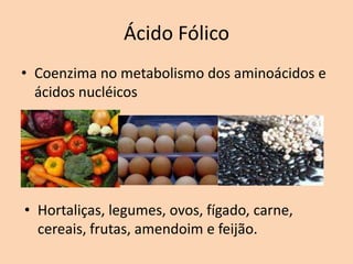 Ácido Fólico
• Coenzima no metabolismo dos aminoácidos e
  ácidos nucléicos




• Hortaliças, legumes, ovos, fígado, carne,
  cereais, frutas, amendoim e feijão.
 