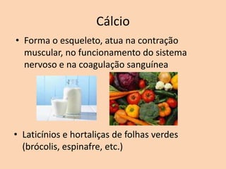 Cálcio
• Forma o esqueleto, atua na contração
  muscular, no funcionamento do sistema
  nervoso e na coagulação sanguínea




• Laticínios e hortaliças de folhas verdes
  (brócolis, espinafre, etc.)
 