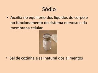Sódio
• Auxilia no equilíbrio dos líquidos do corpo e
  no funcionamento do sistema nervoso e da
  membrana celular




• Sal de cozinha e sal natural dos alimentos
 