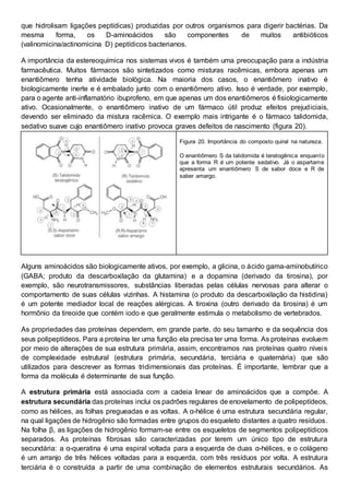 que hidrolisam ligações peptídicas) produzidas por outros organismos para digerir bactérias. Da
mesma forma, os D-aminoácidos são componentes de muitos antibióticos
(valinomicina/actinomicina D) peptídicos bacterianos.
A importância da estereoquímica nos sistemas vivos é também uma preocupação para a indústria
farmacêutica. Muitos fármacos são sintetizados como misturas racêmicas, embora apenas um
enantiômero tenha atividade biológica. Na maioria dos casos, o enantiômero inativo é
biologicamente inerte e é embalado junto com o enantiômero ativo. Isso é verdade, por exemplo,
para o agente anti-inflamatório ibuprofeno, em que apenas um dos enantiômeros é fisiologicamente
ativo. Ocasionalmente, o enantiômero inativo de um fármaco útil produz efeitos prejudiciais,
devendo ser eliminado da mistura racêmica. O exemplo mais intrigante é o fármaco talidomida,
sedativo suave cujo enantiômero inativo provoca graves defeitos de nascimento (figura 20).
Figura 20. Importância do composto quiral na natureza.
O enantiômero S da talidomida é teratogênica enquanto
que a forma R é um potente sedativo. Já o aspartame
apresenta um enantiômero S de sabor doce e R de
saber amargo.
Alguns aminoácidos são biologicamente ativos, por exemplo, a glicina, o ácido gama-aminobutírico
(GABA; produto da descarboxilação da glutamina) e a dopamina (derivado da tirosina), por
exemplo, são neurotransmissores, substâncias liberadas pelas células nervosas para alterar o
comportamento de suas células vizinhas. A histamina (o produto da descarboxilação da histidina)
é um potente mediador local de reações alérgicas. A tiroxina (outro derivado da tirosina) é um
hormônio da tireoide que contém iodo e que geralmente estimula o metabolismo de vertebrados.
As propriedades das proteínas dependem, em grande parte, do seu tamanho e da sequência dos
seus polipeptídeos. Para a proteína ter uma função ela precisa ter uma forma. As proteínas evoluem
por meio de alterações de sua estrutura primária, assim, encontramos nas proteínas quatro níveis
de complexidade estrutural (estrutura primária, secundária, terciária e quaternária) que são
utilizados para descrever as formas tridimensionais das proteínas. É importante, lembrar que a
forma da molécula é determinante de sua função.
A estrutura primária está associada com a cadeia linear de aminoácidos que a compõe. A
estrutura secundária das proteínas inclui os padrões regulares de enovelamento de polipeptídeos,
como as hélices, as folhas pregueadas e as voltas. A α-hélice é uma estrutura secundária regular,
na qual ligações de hidrogênio são formadas entre grupos do esqueleto distantes a quatro resíduos.
Na folha β, as ligações de hidrogênio formam-se entre os esqueletos de segmentos polipeptídicos
separados. As proteínas fibrosas são caracterizadas por terem um único tipo de estrutura
secundária: a α-queratina é uma espiral voltada para a esquerda de duas α-hélices, e o colágeno
é um arranjo de três hélices voltadas para a esquerda, com três resíduos por volta. A estrutura
terciária é o construída a partir de uma combinação de elementos estruturais secundários. As
 