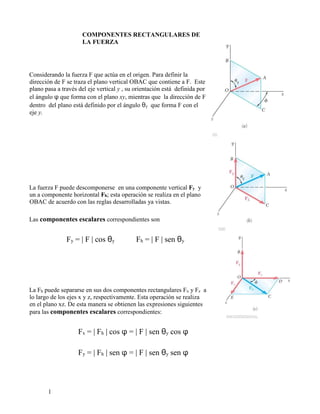 1
COMPONENTES RECTANGULARES DE
LA FUERZA
Considerando la fuerza F que actúa en el origen. Para definir la
dirección de F se traza el plano vertical OBAC que contiene a F. Este
plano pasa a través del eje vertical y , su orientación está definida por
el ángulo φ que forma con el plano xy, mientras que la dirección de F
dentro del plano está definido por el ángulo θy que forma F con el
eje y.
La fuerza F puede descomponerse en una componente vertical Fy y
un a componente horizontal Fh; esta operación se realiza en el plano
OBAC de acuerdo con las reglas desarrolladas ya vistas.
Las componentes escalares correspondientes son
Fy = | F | cos θy Fh = | F | sen θy
La Fh puede separarse en sus dos componentes rectangulares Fx y Fz a
lo largo de los ejes x y z, respectivamente. Esta operación se realiza
en el plano xz. De esta manera se obtienen las expresiones siguientes
para las componentes escalares correspondientes:
Fx = | Fh | cos φ = | F | sen θy cos φ
Fy = | Fh | sen φ = | F | sen θy sen φ
 