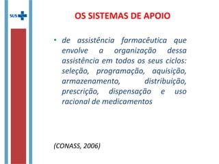 OS SISTEMAS DE APOIO
• de assistência farmacêutica que
envolve a organização dessa
assistência em todos os seus ciclos:
seleção, programação, aquisição,
armazenamento, distribuição,
prescrição, dispensação e uso
racional de medicamentos
(CONASS, 2006)
 