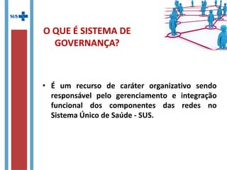 O QUE É SISTEMA DE
GOVERNANÇA?
• É um recurso de caráter organizativo sendo
responsável pelo gerenciamento e integração
funcional dos componentes das redes no
Sistema Único de Saúde - SUS.
 