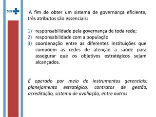 A fim de obter um sistema de governança eficiente,
três atributos são essenciais:
1) responsabilidade pela governança de toda rede;
2) responsabilidade com a população
3) coordenação entre as diferentes instituições que
compõem as redes de atenção a saúde para
assegurar que os objetivos estratégicos sejam
alcançados.
É operado por meio de instrumentos gerenciais:
planejamento estratégico, contratos de gestão,
acreditação, sistema de avaliação, entre outros
 