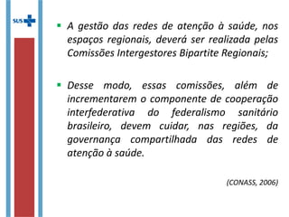  A gestão das redes de atenção à saúde, nos
espaços regionais, deverá ser realizada pelas
Comissões Intergestores Bipartite Regionais;
 Desse modo, essas comissões, além de
incrementarem o componente de cooperação
interfederativa do federalismo sanitário
brasileiro, devem cuidar, nas regiões, da
governança compartilhada das redes de
atenção à saúde.
(CONASS, 2006)
 