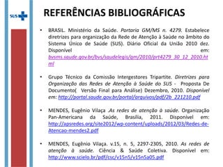 • BRASIL. Ministério da Saúde. Portaria GM/MS n. 4279. Estabelece
diretrizes para organização da Rede de Atenção à Saúde no âmbito do
Sistema Único de Saúde (SUS). Diário Oficial da União 2010 dez.
Disponível em:
bvsms.saude.gov.br/bvs/saudelegis/gm/2010/prt4279_30_12_2010.ht
ml
• Grupo Técnico da Comissão Intergestores Tripartite. Diretrizes para
Organização das Redes de Atenção à Saúde do SUS - Proposta De
Documento( Versão Final para Análise) Dezembro, 2010. Disponível
em: http://portal.saude.gov.br/portal/arquivos/pdf/2b_221210.pdf
• MENDES, Eugênio Vilaça .As redes de atenção à saúde. Organização
Pan-Americana da Saúde, Brasília, 2011. Disponível em:
http://apsredes.org/site2012/wp-content/uploads/2012/03/Redes-de-
Atencao-mendes2.pdf
• MENDES, Eugênio Vilaça. v.15, n. 5, 2297-2305, 2010. As redes de
atenção à saúde. Ciência & Saúde Coletiva. Disponível em:
http://www.scielo.br/pdf/csc/v15n5/v15n5a05.pdf
REFERÊNCIAS BIBLIOGRÁFICAS
 