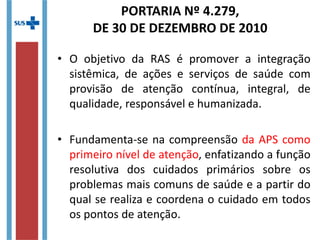 PORTARIA Nº 4.279,
DE 30 DE DEZEMBRO DE 2010
• O objetivo da RAS é promover a integração
sistêmica, de ações e serviços de saúde com
provisão de atenção contínua, integral, de
qualidade, responsável e humanizada.
• Fundamenta-se na compreensão da APS como
primeiro nível de atenção, enfatizando a função
resolutiva dos cuidados primários sobre os
problemas mais comuns de saúde e a partir do
qual se realiza e coordena o cuidado em todos
os pontos de atenção.
 