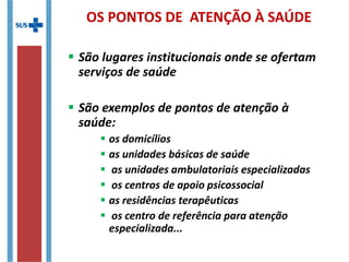 OS PONTOS DE ATENÇÃO À SAÚDE
 São lugares institucionais onde se ofertam
serviços de saúde
 São exemplos de pontos de atenção à
saúde:
 os domicílios
 as unidades básicas de saúde
 as unidades ambulatoriais especializadas
 os centros de apoio psicossocial
 as residências terapêuticas
 os centro de referência para atenção
especializada...
 