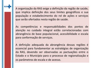 A organização da RAS exige a definição da região de saúde,
que implica definição dos seus limites geográficos e sua
população e estabelecimento do rol de ações e serviços
que serão ofertados nesta região de saúde.
As competências e responsabilidades dos pontos de
atenção no cuidado integral estão correlacionadas com
abrangência de base populacional, acessibilidade e escala
para conformação de serviços.
A definição adequada da abrangência dessas regiões é
essencial para fundamentar as estratégias de organização
da RAS, devendo ser observadas as pactuações entre o
Estado e o Município para o processo de regionalização e
os parâmetros de escala e de acesso.
 