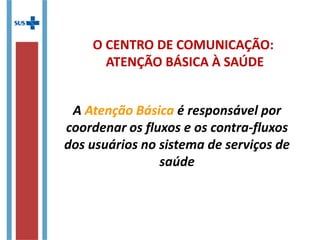 O CENTRO DE COMUNICAÇÃO:
ATENÇÃO BÁSICA À SAÚDE
A Atenção Básica é responsável por
coordenar os fluxos e os contra-fluxos
dos usuários no sistema de serviços de
saúde
 