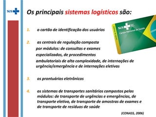 Os principais sistemas logísticos são:
1. o cartão de identificação dos usuários
2. as centrais de regulação composta
por módulos: de consultas e exames
especializados, de procedimentos
ambulatoriais de alta complexidade, de internações de
urgência/emergência e de internações eletivas
3. os prontuários eletrônicos
4. os sistemas de transportes sanitários compostos pelos
módulos: de transporte de urgências e emergências, de
transporte eletivo, de transporte de amostras de exames e
de transporte de resíduos de saúde
(CONASS, 2006)
 