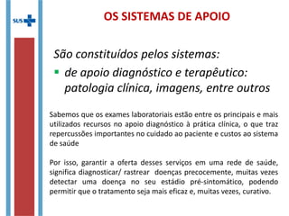 OS SISTEMAS DE APOIO
São constituídos pelos sistemas:
 de apoio diagnóstico e terapêutico:
patologia clínica, imagens, entre outros
Sabemos que os exames laboratoriais estão entre os principais e mais
utilizados recursos no apoio diagnóstico à prática clínica, o que traz
repercussões importantes no cuidado ao paciente e custos ao sistema
de saúde
Por isso, garantir a oferta desses serviços em uma rede de saúde,
significa diagnosticar/ rastrear doenças precocemente, muitas vezes
detectar uma doença no seu estádio pré-sintomático, podendo
permitir que o tratamento seja mais eficaz e, muitas vezes, curativo.
 