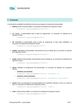 Componentes RUP – Autocomplete 10/18
7. Funciones
A continuación se detallan las diferentes funciones que integran el componente Autocomplete:
• destroy: elimina el autocomplete. La invocación se realizará de la siguiente manera:
$(selector).rup_autocomplete("destroy");
• on: habilita el autocomplete (solo la parte de sugerencias). La invocación se realizará de la
siguiente manera:
$(selector).rup_autocomplete("on");
• off: deshabilita el autocomplete (solo la parte de sugerencias, el input sigue habilitado). La
invocación se realizará de la siguiente manera:
$(selector).rup_autocomplete("off");
• disable: deshabilita el autocomplete. Internamente invoca al método off. La invocación se realizará
de la siguiente manera:
$(selector).rup_autocomplete("disable");
• enable: habilita el autocomplete. Internamente invoca al método on. La invocación se realizará de la
siguiente manera:
$(selector).rup_autocomplete("enable");
• option: establece la configuración del autocomplete. La invocación se realizará de la siguiente
manera:
o Establecer una propiedad:
$(selector).rup_autocomplete("option", "minLegth", 2);
o Establecer varias propiedades:
$(selector).rup_autocomplete("option", {minLegth:2, delay:1000});
• search: lanza una búsqueda en el autocomplete con el parámetro indicado y el foco va a parar al
input. La invocación se realizará de la siguiente manera:
$(selector).rup_autocomplete("search", "java");
• close: oculta el autocomplete. La invocación se realizará de la siguiente manera:
$(selector).rup_autocomplete("close");
 