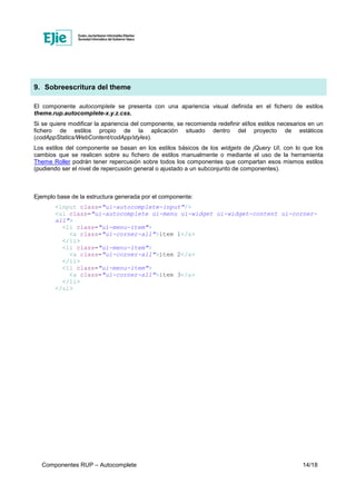 Componentes RUP – Autocomplete 14/18
9. Sobreescritura del theme
El componente autocomplete se presenta con una apariencia visual definida en el fichero de estilos
theme.rup.autocomplete-x.y.z.css.
Si se quiere modificar la apariencia del componente, se recomienda redefinir el/los estilos necesarios en un
fichero de estilos propio de la aplicación situado dentro del proyecto de estáticos
(codAppStatics/WebContent/codApp/styles).
Los estilos del componente se basan en los estilos básicos de los widgets de jQuery UI, con lo que los
cambios que se realicen sobre su fichero de estilos manualmente o mediante el uso de la herramienta
Theme Roller podrán tener repercusión sobre todos los componentes que compartan esos mismos estilos
(pudiendo ser el nivel de repercusión general o ajustado a un subconjunto de componentes).
Ejemplo base de la estructura generada por el componente:
<input class="ui-autocomplete-input"/>
<ul class="ui-autocomplete ui-menu ui-widget ui-widget-content ui-corner-
all">
<li class="ui-menu-item">
<a class="ui-corner-all">item 1</a>
</li>
<li class="ui-menu-item">
<a class="ui-corner-all">item 2</a>
</li>
<li class="ui-menu-item">
<a class="ui-corner-all">item 3</a>
</li>
</ul>
 