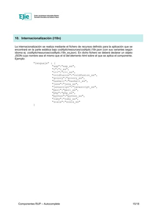 Componentes RUP – Autocomplete 15/18
10. Internacionalización (i18n)
La internacionalización se realiza mediante el fichero de recursos definido para la aplicación que se
encontrará en la parte estática bajo codAplic/resources/codAplic.i18n.json (con sus variantes según
idioma ej: codAplic/resources/codAplic.i18n_es.json). En dicho fichero se deberá declarar un objeto
JSON cuyo nombre sea el mismo que el id del elemento html sobre el que se aplica el componente.
Ejemplo:
"lenguaje" : {
"asp":"asp_es",
"c":"c_es",
"c++":"c++_es",
"coldfusion":"coldfusion_es",
"groovy":"groovy_es",
"haskell":"haskell_es",
"java":"java_es",
"javascript":"javascript_es",
"perl":"perl_es",
"php":"php_es",
"python":"python_es",
"ruby":"ruby_es",
"scala":"scala_es"
}
 