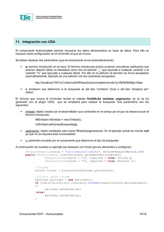 Componentes RUP – Autocomplete 16/18
11. Integración con UDA
El componente Autocomplete permite recuperar los datos almacenados en base de datos. Para ello se
requiere cierta configuración en el Controller al que se invoca.
Se deben declarar dos parámetros (que el componente envía automáticamente):
q: termino introducido en el input. El termino introducido podría contener comodines (wildcards) que
podrían obtener datos no deseados como son el carácter “_” que equivale a cualquier carácter o el
carácter “%” que equivale a cualquier literal. Por ello en la petición al servidor se envía escapados
automáticamente. Ejemplo de una petición con los caracteres escapados:
http://localhost:7001/x21aDemoWAR/fase3/autocomplete/remote?q=%%%%&c=false
c: booleano que determina si la búsqueda es del tipo “contiene” (true) o del tipo “empieza por”
(false).
El Service que invoca el Controller tendrá el método findAllLike (entidad, paginación, c) (si se ha
generado con el plugin UDA) que se empleará para realizar la búsqueda. Sus parámetros son los
siguientes:
entidad: objeto creado por el desarrollador que contendrá en el campo por el que se desea buscar el
termino introducido:
MiEntidad miEntidad = new Entidad();
miEntidad.setCampoBusqueda(q);
paginación: objeto empleado para hacer filtrados/paginaciones. En el ejemplo actual se manda null
ya que no se requiere esta funcionalidad.
c: parámetro enviado por el componente que determina el tipo de búsqueda.
A continuación se muestra un ejemplo (se destacan con fondo gris los elementos a configurar):
@RequestMapping(value = "autocomplete/remote", method=RequestMethod.GET)
public @ResponseBody List<Patrones> getRemoteAutocomplete(
@RequestParam(value = "q", required = true) String q,
@RequestParam(value = "c", required = true) Boolean c){
//Idioma
Locale locale = LocaleContextHolder.getLocale();
//Filtro según idioma
Patrones patrones = new Patrones();
if (com.ejie.x38.util.Constants.EUSKARA.equals(locale.getLanguage())
){
patrones.setDescEu(q);
}else{
patrones.setDescEs(q);
}
 