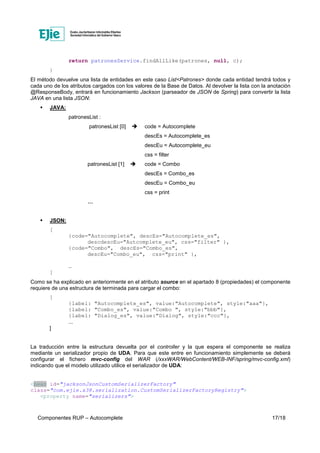 Componentes RUP – Autocomplete 17/18
return patronesService.findAllLike(patrones, null, c);
}
El método devuelve una lista de entidades en este caso List<Patrones> donde cada entidad tendrá todos y
cada uno de los atributos cargados con los valores de la Base de Datos. Al devolver la lista con la anotación
@ResponseBody, entrará en funcionamiento Jackson (parseador de JSON de Spring) para convertir la lista
JAVA en una lista JSON:
JAVA:
patronesList :
patronesList [0] code = Autocomplete
descEs = Autocomplete_es
descEu = Autocomplete_eu
css = filter
patronesList [1] code = Combo
descEs = Combo_es
descEu = Combo_eu
css = print
…
JSON:
[
{code="Autocomplete", descEs="Autocomplete_es",
descdescEu="Autcomplete_eu", css="filter" },
{code="Combo", descEs="Combo_es",
descEu="Combo_eu", css="print" },
…
]
Como se ha explicado en anteriormente en el atributo source en el apartado 8 (propiedades) el componente
requiere de una estructura de terminada para cargar el combo:
[
{label: "Autocomplete_es", value:"Autocomplete", style:"aaa"},
{label: "Combo_es", value:"Combo ", style:"bbb"},
{label: "Dialog_es", value:"Dialog", style:"ccc"},
...
]
La traducción entre la estructura devuelta por el controller y la que espera el componente se realiza
mediante un serializador propio de UDA. Para que este entre en funcionamiento simplemente se deberá
configurar el fichero mvc-config del WAR (/xxxWAR/WebContent/WEB-INF/spring/mvc-config.xml)
indicando que el modelo utilizado utilice el serializador de UDA:
<bean id="jacksonJsonCustomSerializerFactory"
class="com.ejie.x38.serialization.CustomSerializerFactoryRegistry">
<property name="serializers">
 