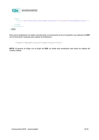 Componentes RUP – Autocomplete 18/18
<map>
<entry key="com.ejie.x21a.model.Patrones" value-ref="customSerializer" />
...
</map>
</property>
</bean>
Para que la serialización se realice correctamente, el componente envía en la petición una cabecera de RUP
con la información necesaria para realizar la serialización.
{"label":"descEs","value":"code","style":"css"}
NOTA: Al generar el código con el plugin de UDA, se añade este serializador para todos los objetos del
modelo creados.
 