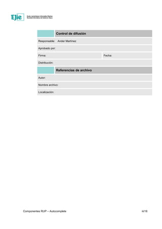 Componentes RUP – Autocomplete iii/18
Control de difusión
Responsable: Ander Martínez
Aprobado por:
Firma: Fecha:
Distribución:
Referencias de archivo
Autor:
Nombre archivo:
Localización:
 