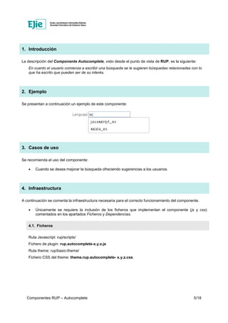 Componentes RUP – Autocomplete 5/18
1. Introducción
La descripción del Componente Autocomplete, visto desde el punto de vista de RUP, es la siguiente:
En cuanto el usuario comienza a escribir una búsqueda se le sugieren búsquedas relacionadas con lo
que ha escrito que pueden ser de su interés.
2. Ejemplo
Se presentan a continuación un ejemplo de este componente:
3. Casos de uso
Se recomienda el uso del componente:
• Cuando se desea mejorar la búsqueda ofreciendo sugerencias a los usuarios.
4. Infraestructura
A continuación se comenta la infraestructura necesaria para el correcto funcionamiento del componente.
• Únicamente se requiere la inclusión de los ficheros que implementan el componente (js y css)
comentados en los apartados Ficheros y Dependencias.
4.1. Ficheros
Ruta Javascript: rup/scripts/
Fichero de plugin: rup.autocomplete-x.y.z.js
Ruta theme: rup/basic-theme/
Fichero CSS del theme: theme.rup.autocomplete- x.y.z.css
 