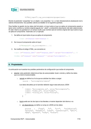 Componentes RUP – Autocomplete 7/18
$("#id_input").rup_autocomplete(properties);
Donde el parámetro “properties” es un objeto ( var properties = {}; ) o bien directamente la declaración de lo
valores directamente. Sus posibles valores se detallan en el siguiente apartado.
Para facilitar la gestión de los datos del formulario, el input sobre el que se aplica el componente pasará a
tener como nombre su nombre original seguido de “_label” y contendrá la descripción del valor seleccionado.
El valor interno se guardará en un campo oculto cuyo nombre será el nombre original del input sobre el que
se aplica el componente. Veámoslo con un ejemplo:
1. Se define el input sobre el que se aplica el componente:
<input id=lenguaje name=lenguaje />
2. Se invoca el componente sobre el input:
$("#lenguaje").rup_autocomplete({...});
3. Se modifica el código HTML y se convierte en:
<input id=”lenguaje_label” name=”lenguaje_label” ruptype=”autocomplete”... />
<hidden id=”lenguaje” name=”lenguaje” ” ruptype=”autocomplete”... />
6. Propiedades
A continuación se muestran los posibles parámetros de configuración que recibe el componente.
• source: este parámetro determina el tipo de autocomplete: local o remoto y define los datos
que va a tener el autocomplete.
o remoto se define la url a la que se solicitan los datos a cargar:
source : "autocomplete/remote"
Los datos devueltos por el servidor deberán seguir esta estructura JSON:
[
{label: "Autocomplete_es", value:"Autocomplete"},
{label: "Combo_es", value:"Combo"},
{label: "Dialog_es", value:"Dialog"},
...
]
o local puede ser de dos tipos si los literales a mostrar dependen del idioma o no:
sin dependencia: se define un array en JSON con los datos:
source : ["asp", "c", "c++", "coldfusion",
"groovy", "haskell", "java", "javascript", "perl",
"php", "python", "ruby", "scala"]
 