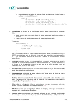 Componentes RUP – Autocomplete 8/18
con dependencia: se define un array en JSON de objetos con su valor (value) y
su literal a mostrar (i18nCaption):
source : [
{i18nCaption: "asp", value:"asp_value"},
{i18nCaption: "c", value:"c_value"},
{i18nCaption: "c++", value:"c++_value"},
{i18nCaption: "coldfusion", value:"coldfusion_value"},
...
]
• sourceParam: en el caso de un autocomplete remoto, deben configurarse los siguientes
datos:
o label: nombre de la columna de BBDD de la que se extrae la descripción (el literal a
mostrar).
o value: nombre de la columna de BBDD de la que se extrae el valor.
Por ejemplo:
sourceParam: {
label:"desc_"+$.rup.lang,
value:"code"
}
NOTA: En caso de utilizar una disposición horizontal para el idioma (varias columnas según
idioma) se podrá hacer uso de la función “$.rup.lang” que devuelve el idioma actual (es,
eu,…) para concatenarlo al nombre de la columna y obtener así el nombre de la columna
que se desea.
• minLength: define el número mínimo de caracteres a introducir antes de que se lance la
búsqueda de datos. El valor por defecto en la búsqueda local es de 1 carácter, mientras que
en remoto es de 3 caracteres mínimo, es decir que si se define un valor mayor se
sobrescribe pero no con un valor menor.
• menuAppendTo: permite especificar mediante un selector de jQuery el elemento del DOM
al que se añadirá el menú desplegable.
• menuMaxHeight: determina la altura máxima que podrá tener la capa del menú
desplegable antes de mostrar scroll.
• disabled: determina si se deshabilita el componente Autocomplete sobre el input al que se
aplica. De tal modo que por mucho que se interactué con el elemento no se hará una
búsqueda. Su valor por defecto es false.
• delay: indica en milisegundos el tiempo que se espera entre que se pulsa una tecla y se
lanza la búsqueda de los datos. Su valor por defecto es 300.
• defaultValue: valor que se cargará por defecto en el input y con el que se lanzará una
búsqueda para mostrar valores propuestos.
• contains: valor que determina si la búsqueda debe ser del tipo “contiene” (se buscarán
elementos que contengan en cualquier posición el literal introducido) o del tipo “comienza
 