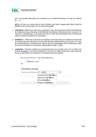 Componentes RUP – Autocomplete 9/18
por” (se buscarán elementos que comiencen por el literal introducido). El valor por defecto
es true.
NOTA: Se tiene en cuenta que el valor indicado para lanzar sugerencias deba cumplir el
tamaño mínimo (minLength) o no se hará la búsqueda.
• valueName: determina el valor de la propiedad name del campo que utilizará internamente
el componente para almacenar el identificador del elemento seleccionado por el usuario. En
caso de no especificarse, se tomará como valor el valor de la propiedad name del elemento
sobre el cual se ha definido el componente.
• labelName: : determina el valor de la propiedad name del campo que utilizará internamente
el componente para almacenar el texto del elemento seleccionado por el usuario. En caso
de no especificarse, se tomará como valor el valor de la propiedad name del elemento sobre
el cual se ha definido el componente, añadiéndole el sufijo “_label”.
• combobox : Permite configurar el componente para que muestre junto a él un botón que
permite desplegar el menú de resultados. En caso de no haber introducido ningún texto por
el que se deba filtrar los resultados se mostrarán todos los posibles.
$("#autocomplete").rup_autocomplete({
// ...
combobox: true
});
 