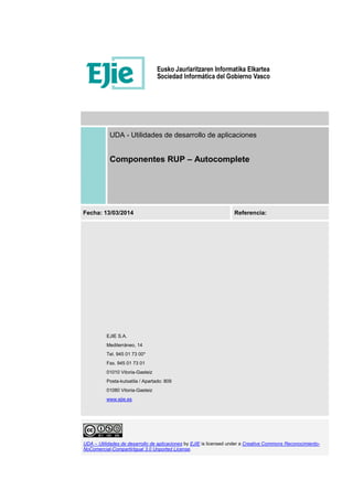 UDA – Utilidades de desarrollo de aplicaciones by EJIE is licensed under a Creative Commons Reconocimiento-
NoComercial-CompartirIgual 3.0 Unported License.
UDA - Utilidades de desarrollo de aplicaciones
Componentes RUP – Autocomplete
Fecha: 13/03/2014 Referencia:
EJIE S.A.
Mediterráneo, 14
Tel. 945 01 73 00*
Fax. 945 01 73 01
01010 Vitoria-Gasteiz
Posta-kutxatila / Apartado: 809
01080 Vitoria-Gasteiz
www.ejie.es
 