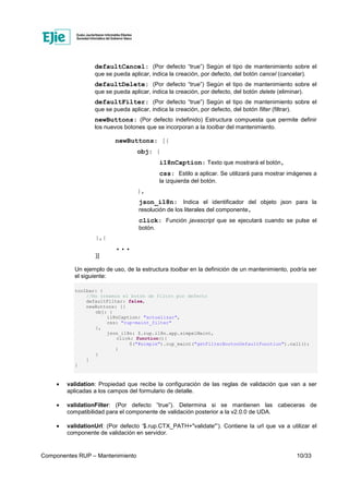 Componentes RUP – Mantenimiento 10/33
defaultCancel: (Por defecto “true”) Según el tipo de mantenimiento sobre el
que se pueda aplicar, indica la creación, por defecto, del botón cancel (cancelar).
defaultDelete: (Por defecto “true”) Según el tipo de mantenimiento sobre el
que se pueda aplicar, indica la creación, por defecto, del botón delete (eliminar).
defaultFilter: (Por defecto “true”) Según el tipo de mantenimiento sobre el
que se pueda aplicar, indica la creación, por defecto, del botón filter (filtrar).
newButtons: (Por defecto indefinido) Estructura compuesta que permite definir
los nuevos botones que se incorporan a la toolbar del mantenimiento.
newButtons: [{
obj: {
i18nCaption: Texto que mostrará el botón,
css: Estilo a aplicar. Se utilizará para mostrar imágenes a
la izquierda del botón.
},
json_i18n: Indica el identificador del objeto json para la
resolución de los literales del componente,
click: Función javascript que se ejecutará cuando se pulse el
botón.
},{
. . .
}]
Un ejemplo de uso, de la estructura toolbar en la definición de un mantenimiento, podría ser
el siguiente:
toolbar: {
//No creamos el botón de filtro por defecto
defaultFilter: false,
newButtons: [{
obj: {
i18nCaption: "actualizar",
css: "rup-maint_filter"
},
json_i18n: $.rup.i18n.app.simpelMaint,
click: function(){
$("#simple").rup_maint("getFilterBootonDefaultFunction").call();
}
}
]
}
• validation: Propiedad que recibe la configuración de las reglas de validación que van a ser
aplicadas a los campos del formulario de detalle.
• validationFilter: (Por defecto ”true”). Determina si se mantienen las cabeceras de
compatibilidad para el componente de validación posterior a la v2.0.0 de UDA.
• validationUrl: (Por defecto ‘$.rup.CTX_PATH+"validate"’). Contiene la url que va a utilizar el
componente de validación en servidor.
 
