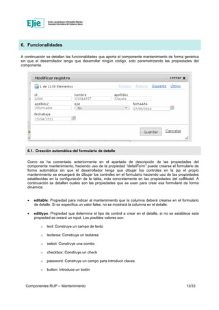 Componentes RUP – Mantenimiento 13/33
6. Funcionalidades
A continuación se detallan las funcionalidades que aporta el componente mantenimiento de forma genérica
sin que el desarrollador tenga que desarrollar ningún código, solo parametrizando las propiedades del
componente.
6.1. Creación automática del formulario de detalle
Como se ha comentado anteriormente en el apartado de descripción de las propiedades del
componente mantenimiento, haciendo uso de la propiedad “detailForm” puede crearse el formulario de
forma automática sin que el desarrollador tenga que dibujar los controles en la jsp el propio
mantenimiento se encargará de dibujar los controles en el formulario haciendo uso de las propiedades
establecidas en la configuración de la tabla, más concretamente en las propiedades del colModel. A
continuación se detallan cuales son las propiedades que se usan para crear ese formulario de forma
dinámica:
• editable: Propiedad para indicar al mantenimiento que la columna deberá crearse en el formulario
de detalle. Si se especifica un valor false, no se mostrará la columna en el detalle.
• edittype: Propiedad que determina el tipo de control a crear en el detalle, si no se establece esta
propiedad se creará un input. Los posibles valores son:
o text: Construye un campo de texto
o textarea: Construye un textarea
o select: Construye una combo
o checkbox: Construye un check
o password: Construye un campo para introducir claves
o button: Introduce un botón
 