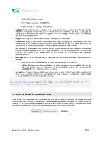 Componentes RUP – Mantenimiento 14/33
o image: Introduce una imagen
o file: Introduce un campo de tipo fichero
o hidden: Introduce un campo de tipo hidden
• rupType: Esta propiedad es un añadido a las propiedades de una columna de la tabla donde
indicamos el tipo de componente que se creará sobre ese elemento. Es decir, si rupType es
“datepicker” el mantenimiento creará un rup_date sobre ese campo haciendo uso de las editRules
que más abajo se especifican.
• hidden: Esta propiedad indica si se mostrará o no la columna en la tabla.
• editOptions: Array de propiedades relacionadas con el tipo (edittype) que se establezca para esa
columna, es decir, contiene información acerca de la colmuna que se va a editar. Este array es
importante que contenga propiedades validas para el tipo (edittype) seleccionado.
Por ejemplo, si se establece una columna de tipo text los valores de esta propiedad podrían ser
todos los valores posibles de un input: size, maxlength… Si fuera necesario que un campo del
formulario de detalle fuera visible pero no modificable se podría incluir la propiedad
readonly:’readonly’.
• editRules: Array de propiedades para la validación de campos que se crearán en el detalle por
ejemplo:
o required: Si esta propiedad es true se indica que ese campo es obligatorio.
o validate: Si el valor de esta propiedad es true indica que ese campo se validará a la hora de
salir del mismo (en el onchange) si la propiedad general del mantenimiento
“validationMode” contiene su valor por defecto.
• formoptions: Conjunto de propiedades de las que solo se usa el “label” para poder establecer el
label asociado a cada control creado en el detalle. En caso de que no se establezca esta propiedad
se usará el colName del índice actual del colModel.
{name: 'status', index: 'status', width: '10%', align: 'left', editable: true, formoptions: {label:
'Estado'}, editRules: {required: true, validate: true}, editoptions: {size: 10, value: {'N':
'Pendiente', 'S': 'Enviado'}}, edittype: 'select' },
6.2. Añade los botones del formulario de detalle
Otra de las funcionalidades del componente es que, ya se cree el formulario de detalle de forma
automática o bien lo defina el desarrollador, el componente insertará los botones por defecto definidos
para él. Por lo que los desarrolladores no tendrán que pintar los botones básicos, solo indicando en la
propiedad “detailButtons” el tipo de botonera quiere usar el componente lo añadirá.
 