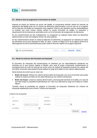Componentes RUP – Mantenimiento 15/33
6.3. Añade el área de paginación al formulario de detalle
Además de añadir los botones de acción del detalle, el componente también añade los botones de
paginación del detalle junto con el número de elementos seleccionados o por los que se va a paginar
con la intención de facilitar la navegación entre registros. Este es otro elemento que los desarrolladores
no tendrán que crear incluso cuando utilicen su propio formulario de detalle. La activación y
desactivación de los botones es automática junto con el incremento de la paginación de elementos.
En los mantenimientos de tipo multiselección, la navegación se realizará sobre todos los elementos
seleccionados ya sean de la página actual o de otras páginas.
En los mantenimientos donde no exista la selección de elementos, la paginación se realizará por todos
los elementos de los que disponga la tabla. Es decir, cuando se llegue al fin de la página actual de la
tabla paginará de forma automática para poder obtener el primer registro de la página siguiente.
6.4. Añade los botones del formulario de búsqueda
El formulario de búsqueda del mantenimiento es diseñado por los desarrolladores añadiendo los
controles por lo que quieran realizar el filtrado, pero será el propio componente mantenimiento el
encargado tanto de crear los botones de acción como de realizar la búsqueda enviando los valores del
formulario al servidor para posteriormente realizar la carga de la tabla con los criterios seleccionados.
Estos botones de acción que se crean son:
• Botón de buscar: Obtiene los valores del formulario de búsqueda y los envía al servidor para poder
realizar la carga de la tabla con los datos filtrados por los criterios introducidos.
• Botón de limpiar: Limpia los valores del formulario y de búsqueda borrando en la tabla y en caso de
que éste tenga la propiedad loadOnStartUp con valor true relanzará la carga de la tabla sin criterio
alguno.
También ofrece la posibilidad de colapsar el formulario de búsqueda añadiendo los criterios de
búsqueda establecidos junto al texto “Criterios de búsqueda”
 