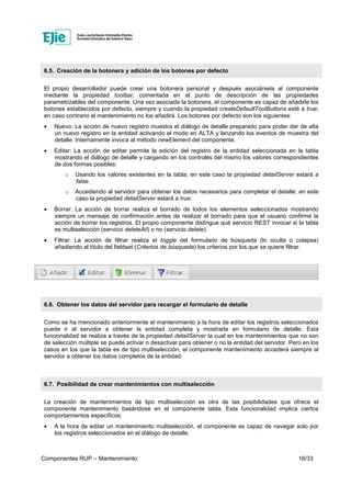 Componentes RUP – Mantenimiento 16/33
6.5. Creación de la botonera y adición de los botones por defecto
El propio desarrollador puede crear una botonera personal y después asociársela al componente
mediante la propiedad toolbar, comentada en el punto de descripción de las propiedades
parametrizables del componente. Una vez asociada la botonera, el componente es capaz de añadirle los
botones establecidos por defecto, siempre y cuando la propiedad createDefaultToolButtons esté a true;
en caso contrario el mantenimiento no los añadirá. Los botones por defecto son los siguientes:
• Nuevo: La acción de nuevo registro muestra el diálogo de detalle preparado para poder dar de alta
un nuevo registro en la entidad activando el modo en ALTA y lanzando los eventos de muestra del
detalle. Internamente invoca al método newElement del componente.
• Editar: La acción de editar permite la edición del registro de la entidad seleccionada en la tabla
mostrando el diálogo de detalle y cargando en los controles del mismo los valores correspondientes
de dos formas posibles:
o Usando los valores existentes en la tabla; en este caso la propiedad detailServer estará a
false.
o Accediendo al servidor para obtener los datos necesarios para completar el detalle; en este
caso la propiedad detailServer estará a true.
• Borrar: La acción de borrar realiza el borrado de todos los elementos seleccionados mostrando
siempre un mensaje de confirmación antes de realizar el borrado para que el usuario confirme la
acción de borrar los registros. El propio componente distingue qué servicio REST invocar si la tabla
es multiselección (servicio deleteAll) o no (servicio delete).
• Filtrar: La acción de filtrar realiza el toggle del formulario de búsqueda (lo oculta o colapsa)
añadiendo al título del fieldset (Criterios de búsqueda) los criterios por los que se quiere filtrar.
6.6. Obtener los datos del servidor para recargar el formulario de detalle
Como se ha mencionado anteriormente el mantenimiento a la hora de editar los registros seleccionados
puede ir al servidor a obtener la entidad completa y mostrarla en formulario de detalle. Esta
funcionalidad se realiza a través de la propiedad detailServer la cual en los mantenimientos que no son
de selección múltiple se puede activar o desactivar para obtener o no la entidad del servidor. Pero en los
casos en los que la tabla es de tipo multiselección, el componente mantenimiento accederá siempre al
servidor a obtener los datos completos de la entidad.
6.7. Posibilidad de crear mantenimientos con multiselección
La creación de mantenimientos de tipo multiselección es otra de las posibilidades que ofrece el
componente mantenimiento basándose en el componente tabla. Esta funcionalidad implica ciertos
comportamientos específicos:
• A la hora de editar un mantenimiento multiselección, el componente es capaz de navegar solo por
los registros seleccionados en el diálogo de detalle.
 