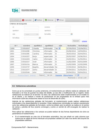 Componentes RUP – Mantenimiento 18/33
6.9. Validaciones automáticas
Como ya se ha comentado en puntos anteriores, el mantenimiento por defecto realiza la validación del
formulario a la hora de guardar los datos del detalle, ya sea alta o modificación de un registro. Estas
validaciones se realizan en el servidor. Es decir, las validaciones están implementadas en el modelo no
en el cliente, y se realizan a través de anotaciones en las propiedades de la entidad (para más
información sobre las anotaciones véase la Guía de Desarrollo de UDA).
Además de las validaciones globales del formulario, el mantenimiento puede realizar validaciones
individuales si los desarrolladores lo necesitan. Estas validaciones individuales se realizan exactamente
como las validaciones globales de formulario, contra la entidad, pero la petición se realiza en el cambio
de campo y pérdida de foco (evento onchange) y contra un servlet de x38 encargado de realizar la
validación.
Para aplicar las validaciones a los campos se puede realizar de dos formas dependiendo de cómo se
parametrice el mantenimiento:
• Si el mantenimiento se crea con el formulario automático, hay que añadir en cada columna que
quiera que se valide de forma individual una propiedad validate con valor true dentro del conjunto de
propiedades editRules.
 
