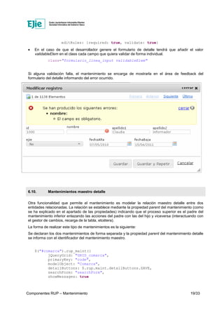 Componentes RUP – Mantenimiento 19/33
editRules: {required: true, validate: true}
• En el caso de que el desarrollador genere el formulario de detalle tendrá que añadir el valor
validableElem en el class cada campo que quiera validar de forma individual.
class="formulario_linea_input validableElem"
Si alguna validación falla, el mantenimiento se encarga de mostrarla en el área de feedback del
formulario del detalle informando del error ocurrido.
6.10. Mantenimientos maestro detalle
Otra funcionalidad que permite el mantenimiento es modelar la relación maestro detalle entre dos
entidades relacionadas. La relación se establece mediante la propiedad parent del mantenimiento (como
se ha explicado en el apartado de las propiedades) indicando que el proceso superior es el padre del
mantenimiento inferior enlazando las acciones del padre con las del hijo y viceversa (interactuando con
el gestor de cambios, recarga de la tabla, etcétera).
La forma de realizar este tipo de mantenimientos es la siguiente:
Se declaran los dos mantenimientos de forma separada y la propiedad parent del mantenimiento detalle
se informa con el identificador del mantenimiento maestro.
$("#comarca").rup_maint({
jQueryGrid: "GRID_comarca",
primaryKey: "code",
modelObject: "Comarca",
detailButtons: $.rup.maint.detailButtons.SAVE,
searchForm: "searchForm",
showMessages: true
 