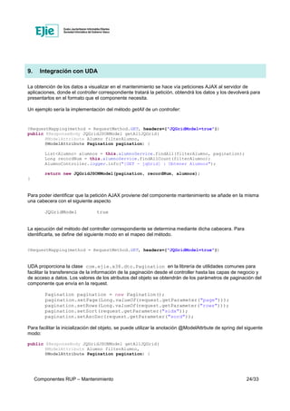 Componentes RUP – Mantenimiento 24/33
9. Integración con UDA
La obtención de los datos a visualizar en el mantenimiento se hace vía peticiones AJAX al servidor de
aplicaciones, donde el controller correspondiente tratará la petición, obtendrá los datos y los devolverá para
presentarlos en el formato que el componente necesita.
Un ejemplo sería la implementación del método getAll de un controller:
@RequestMapping(method = RequestMethod.GET, headers={"JQGridModel=true"})
public @ResponseBody JQGridJSONModel getAllJQGrid(
@ModelAttribute Alumno filterAlumno,
@ModelAttribute Pagination pagination) {
List<Alumno> alumnos = this.alumnoService.findAll(filterAlumno, pagination);
Long recordNum = this.alumnoService.findAllCount(filterAlumno);
AlumnoController.logger.info("[GET - jqGrid] : Obtener Alumnos");
return new JQGridJSONModel(pagination, recordNum, alumnos);
}
Para poder identificar que la petición AJAX proviene del componente mantenimiento se añade en la misma
una cabecera con el siguiente aspecto
JQGridModel true
La ejecución del método del controller correspondiente se determina mediante dicha cabecera. Para
identificarla, se define del siguiente modo en el mapeo del método.
@RequestMapping(method = RequestMethod.GET, headers={"JQGridModel=true"})
UDA proporciona la clase com.ejie.x38.dto.Pagination en la librería de utilidades comunes para
facilitar la transferencia de la información de la paginación desde el controller hasta las capas de negocio y
de acceso a datos. Los valores de los atributos del objeto se obtendrán de los parámetros de paginación del
componente que envía en la request.
Pagination pagination = new Pagination();
pagination.setPage(Long.valueOf(request.getParameter("page")));
pagination.setRows(Long.valueOf(request.getParameter("rows")));
pagination.setSort(request.getParameter("sidx"));
pagination.setAscDsc(request.getParameter("sord"));
Para facilitar la inicialización del objeto, se puede utilizar la anotación @ModelAttrbute de spring del siguente
modo:
public @ResponseBody JQGridJSONModel getAllJQGrid(
@ModelAttribute Alumno filterAlumno,
@ModelAttribute Pagination pagination) {
 