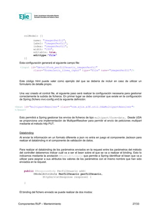 Componentes RUP – Mantenimiento 27/33
colModel: [{
name: "imagenPerfil",
label: "imagenPerfil",
index: "imagenPerfil",
width: "150",
editable: true,
edittype:"file"
}]
Esta configuración generará el siguiente campo file:
<input id="detailForm_perfilUsuario_imagenPerfil"
class="formulario_linea_input" type="file" name="imagenPerfil"/>
Este código html puede valer como ejemplo del que se debería de incluir en caso de utilizar un
formulario de detalle propio.
Una vez creado el control file, el siguiente paso será realizar la configuración necesaria para gestionar
correctamente la subida de ficheros. En primer lugar se debe comprobar que existe en la configuración
de Spring (fichero mvc-config.xml) la siguiente definición:
<bean id="multipartResolver" class="com.ejie.x38.util.UdaMultipartResolver">
</bean>
Esto permitirá a Spring gestionar los envíos de ficheros de tipo multipart/form-data. Desde UDA
se proporciona una implementación de MultipartResolver para permitir el envío de peticiones multipart
mediante el método http PUT.
Databinding
Al enviar la información en un formato diferente a json no entra en juego el componente Jackson para
realizar el databinding ni el componente de validación de datos.
Para realizar el databinding de los parámetros enviados en la request entre los parámetros del método
del controller deberemos indicar cuál va a ser el bean sobre el que se va a realizar el binding. Esto lo
indicamos mediante la anotación @ModelAttribute que permite a Spring identificar el bean que va a
utilizar para asignar a sus atributos los valores de los parámetros con el mismo nombre que han sido
enviados en la request.
public @ResponseBody PerfilUsuario add(
@ModelAttribute PerfilUsuario perfilUsuario,
HttpServletResponse response) {
}
El binding del fichero enviado se puede realizar de dos modos:
 